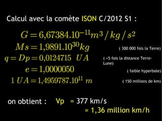 on obtient :
Calcul avec la comète ISON C/2012 S1 :
Vp = 377 km/s
( <5 fois la distance Terre-
Lune)
( 300 000 fois la Terre)
( 150 millions de km)
( faible hyperbole)
 