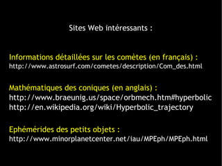 Sites Web intéressants :
Informations détaillées sur les comètes (en français) :
http://www.astrosurf.com/cometes/description/Com_des.html
Mathématiques des coniques (en anglais) :
http://www.braeunig.us/space/orbmech.htm#hyperbolic
http://en.wikipedia.org/wiki/Hyperbolic_trajectory
Ephémérides des petits objets :
http://www.minorplanetcenter.net/iau/MPEph/MPEph.html
 