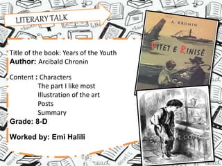 Title of the book: Years of the Youth
Author: Arcibald Chronin
Content : Characters
The part I like most
Illustration of the art
Posts
Summary
Grade: 8-D
Worked by: Emi Halili
 