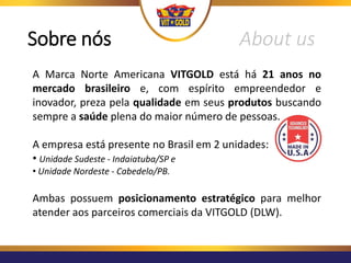 A Marca Norte Americana VITGOLD está há 21 anos no
mercado brasileiro e, com espírito empreendedor e
inovador, preza pela qualidade em seus produtos buscando
sempre a saúde plena do maior número de pessoas.
A empresa está presente no Brasil em 2 unidades:
• Unidade Sudeste - Indaiatuba/SP e
• Unidade Nordeste - Cabedelo/PB.
Ambas possuem posicionamento estratégico para melhor
atender aos parceiros comerciais da VITGOLD (DLW).
Sobre nós About us
 