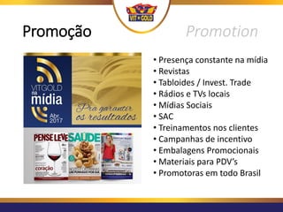 Promoção Promotion
• Presença constante na mídia
• Revistas
• Tabloides / Invest. Trade
• Rádios e TVs locais
• Mídias Sociais
• SAC
• Treinamentos nos clientes
• Campanhas de incentivo
• Embalagens Promocionais
• Materiais para PDV’s
• Promotoras em todo Brasil
 