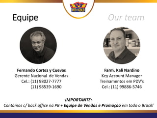 Equipe Our team
Farm. Kali Nardino
Key Account Manager
Treinamentos em PDV’s
Cel.: (11) 99886-5746
Fernando Cortez y Cuevas
Gerente Nacional de Vendas
Cel.: (11) 98027-7777
(11) 98539-1690
IMPORTANTE:
Contamos c/ back office na PB + Equipe de Vendas e Promoção em todo o Brasil!
 