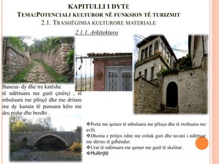 KAPITULLI I DYTË
TEMA:POTENCIALI KULTUROR NË FUNKSION TË TURIZMIT
2.1. TRASHËGIMIA KULTURORE MATERIALE
2.1.1. Arkitektura
Banesa- dy dhe tre katëshe
të ndërtuara me gurë çmërçi , të
mbuluara me plloçë dhe me dritare
me dy kanata të punuara këto me
dru pishe dhe bredhi .
Porta me qemer të mbuluara me plloça dhe të rrethuara me
avlli.
Dhoma e pritjes ishte me oxhak guri dhe tavani i ndërtuar
me dërras të gdhëndur.
Urat të ndërtuara me qemer me gurë të skalitur .
Mullinjtë
 