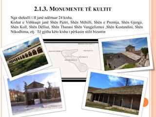 2.1.3. MONUMENTE TË KULTIT
Nga shekulli i II janë ndërtuar 24 kisha.
Kishat e Vithkuqit janë Shën Pjetri, Shën Mëhilli, Shën e Premtja, Shën Gjergji,
Shën Koll, Shën Dëlliut, Shën Thanasi Shën Vangjelizmoi ,Shën Kostandini, Shën
Nikodhima, etj. Të gjitha këto kisha i përkasin stilit bizantin
 