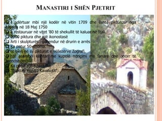 MANASTIRI I SHËN PJETRIT
 I ndërtuar mbi një kodër në vitin 1709 dhe është pikturuar nga
brenda në 18 Maj 1750
 e restauruar në vitet ’80 të shekullit të kaluar në Itali.
 2000 piktura dhe një ikonostasë
 Arti i skulpturës i gdhendur në drurin e arrës
 Ka patur 50 dhoma.
 të bien në sy pikturat e vëllezërve Zografi,
 një asambël kishtar me kupolë ndriçimi me fanare dhe oborr të
brendshëm.
 Ka patur një bibliotekë
 "Traktati logjik i Kavaliotit"..
 