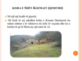 KISHA E SHËN KOZMAIT (QIMITIRI)
 Në një një kodër të pjerrët,
 Në krah të saj ndodhet kisha e Kozma Damianoit ku
ruhen eshtrat e të vdekurve në rafte të veçanta dhe ku e
kishin rit që të flinin aty një natë në vit.
 