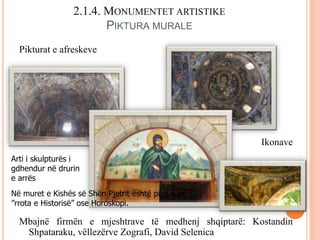 2.1.4. MONUMENTET ARTISTIKE
PIKTURA MURALE
Pikturat e afreskeve
Ikonave
Mbajnë firmën e mjeshtrave të medhenj shqiptarë: Kostandin
Shpataraku, vëllezërve Zografi, David Selenica
Arti i skulpturës i
gdhendur në drurin
e arrës
Në muret e Kishës së Shën Pjetrit është pikturuar
”rrota e Historisë” ose Horoskopi.
 