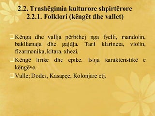 2.2. Trashëgimia kulturore shpirtërore
2.2.1. Folklori (këngët dhe vallet)
Kënga dhe vallja përbëhej nga fyelli, mandolin,
bakllamaja dhe gajdja. Tani klarineta, violin,
fizarmonika, kitara, xhezi.
Këngë lirike dhe epike. Isoja karakteristikë e
këngëve.
Valle; Dodes, Kasapçe, Kolonjare etj.
 