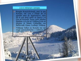  Rrugën Korçë-Kolonjë, pasi le pas
Korçën, tek Ura e Floqit do të
gjendet para dy degëzimeve: njëri
që të çon drejt qafës së Qarrit e të
çon në Kolonjë, kurse tjetri kthehet
djathtas e të çon në Vithkuq.Ecën në
drejtim të fshatit Ujëbardhe ose
Bellovodë, Gjanc, Leshnjë, Vithkuq.
 Vithkuqi lidhet ne Korçën me një
rrugë automobilistike e ndërtuar në
vitet 1932-1933 dhe sot e asfaltuar.
2.2.4. Intinerari i Lëvizjes
 