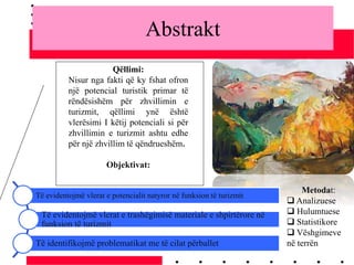 Abstrakt
Qëllimi:
Nisur nga fakti që ky fshat ofron
një potencial turistik primar të
rëndësishëm për zhvillimin e
turizmit, qëllimi ynë është
vlerësimi I këtij potenciali si për
zhvillimin e turizmit ashtu edhe
për një zhvillim të qëndrueshëm.
Objektivat:
Të evidentojmë vlerat e potencialit natyror në funksion të turizmit
Të evidentojmë vlerat e trashëgimisë materiale e shpirtërore në
funksion të turizmit
Të identifikojmë problematikat me të cilat përballet
Metodat:
 Analizuese
 Hulumtuese
 Statistikore
 Vëshgimeve
në terrën
 