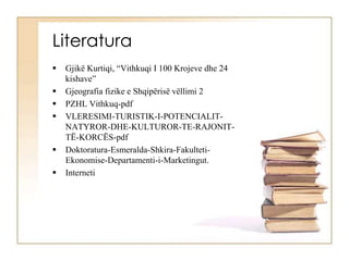 Literatura
 Gjikë Kurtiqi, “Vithkuqi I 100 Krojeve dhe 24
kishave”
 Gjeografia fizike e Shqipërisë vëllimi 2
 PZHL Vithkuq-pdf
 VLERESIMI-TURISTIK-I-POTENCIALIT-
NATYROR-DHE-KULTUROR-TE-RAJONIT-
TË-KORCËS-pdf
 Doktoratura-Esmeralda-Shkira-Fakulteti-
Ekonomise-Departamenti-i-Marketingut.
 Interneti
 