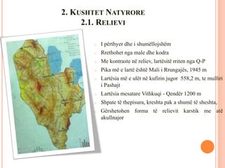 2. KUSHTET NATYRORE
2.1. RELIEVI
o I përthyer dhe i shumëllojshëm
o Rrethohet nga male dhe kodra
o Me kontraste në reliev, lartësitë rriten nga Q-P
o Pika më e lartë është Mali i Rrungajës, 1945 m
o Lartësia më e ulët në kufirin jugor 558,2 m, te mulliri
i Pashajt
o Lartësia mesatare Vithkuqi - Qendër 1200 m
o Shpate të thepisura, kreshta pak a shumë të sheshta,
o Gërshetohen forma të relievit karstik me atë
akullnajor
 