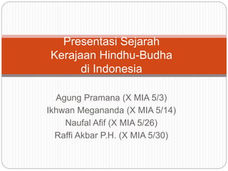 Presentasi Sejarah 
Kerajaan Hindhu-Budha 
di Indonesia 
Agung Pramana (X MIA 5/3) 
Ikhwan Megananda (X MIA 5/14) 
Naufal Afif (X MIA 5/26) 
Raffi Akbar P.H. (X MIA 5/30) 
 