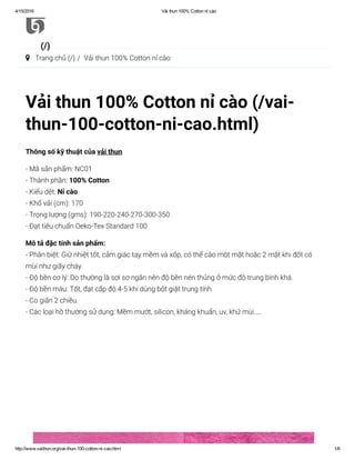 4/15/2016 Vải thun 100% Cotton nỉ cào
http://www.vaithun.org/vai­thun­100­cotton­ni­cao.html 1/6
Vải thun 100% Cotton nỉ cào (/vai-
thun-100-cotton-ni-cao.html)
Thông số kỹ thuật của vải thun 
- Mã sản phẩm: NC01
- Thành phần: 100% Cotton
- Kiểu dệt: Nỉ cào
- Khổ vải (cm): 170
- Trọng lượng (gms): 190-220-240-270-300-350
- Đạt tiêu chuẩn Oeko-Tex Standard 100
Mô tả đặc tính sản phẩm:
- Phân biệt: Giữ nhiệt tốt, cảm giác tay mềm và xốp, có thể cào một mặt hoặc 2 mặt khi đốt có
mùi như giấy cháy.
- Độ bền cơ lý: Do thường là sợi sơ ngắn nên độ bền nén thủng ở mức độ trung bình khá.
- Độ bền màu: Tốt, đạt cấp độ 4-5 khi dùng bột giặt trung tính.
- Co giãn 2 chiều.
- Các loại hồ thường sử dụng: Mềm mướt, silicon, kháng khuẩn, uv, khử mùi…
(/)
 Trang chủ (/) /  Vải thun 100% Cotton nỉ cào
 