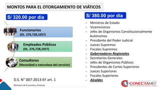 MONTOS PARA EL OTORGAMIENTO DE VIÁTICOS
Funcionarios
(DL. 276,728,1057)
Empleados Públicos
(DL. 276,728,1057)
Consultores
(Necesidad o naturaleza del servicio)
- Ministros de Estado
- Viceministros
- Jefes de Organismos Constitucionalmente
Autónomos
- Presidente del Poder Judicial
- Jueces Supremos
- Fiscales Supremos
- Gobernadores Regionales
- Secretarios Generales
- Jefes de Organismos Públicos
- Presidentes de Cortes Superiores
- Jueces Superiores
- Fiscales Superiores
- Alcaldes
S/ 320.00 por día S/ 380.00 por día
D.S. N° 007-2013-EF art. 1
 
