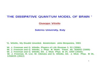 THE DISSIPATIVE QUANTUM MODEL OF BRAIN ∗

                               Giuseppe Vitiello

                            Salerno University, Italy




∗ G.   Vitiello, My Double Unveiled. Amsterdam: John Benjamins, 2001

W. J. Freeman and     G. Vitiello, Physics of Life Reviews 3, 93 (2006)
W. J. Freeman and     G. Vitiello, J. Phys. A: Math. Theor. 48, 304042 (2008)
W. J. Freeman and     G. Vitiello, Int. J. Mod. Phys. B 24, 3269 (2010);
W. J. Freeman, R.     Livi, M. Obinata and G. Vitiello, Int. J. Mod. Phys. B 26,
1250035 (2012)

                                                                          1
 