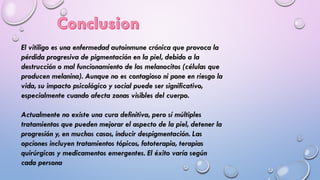 El vitiligo es una enfermedad autoinmune crónica que provoca la
pérdida progresiva de pigmentación en la piel, debido a la
destrucción o mal funcionamiento de los melanocitos (células que
producen melanina). Aunque no es contagioso ni pone en riesgo la
vida, su impacto psicológico y social puede ser significativo,
especialmente cuando afecta zonas visibles del cuerpo.
Actualmente no existe una cura definitiva, pero sí múltiples
tratamientos que pueden mejorar el aspecto de la piel, detener la
progresión y, en muchos casos, inducir despigmentación. Las
opciones incluyen tratamientos tópicos, fototerapia, terapias
quirúrgicas y medicamentos emergentes. El éxito varía según
cada persona
 