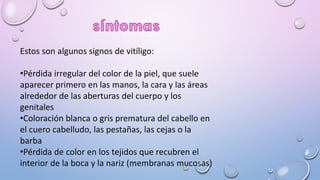 Estos son algunos signos de vitíligo:
•Pérdida irregular del color de la piel, que suele
aparecer primero en las manos, la cara y las áreas
alrededor de las aberturas del cuerpo y los
genitales
•Coloración blanca o gris prematura del cabello en
el cuero cabelludo, las pestañas, las cejas o la
barba
•Pérdida de color en los tejidos que recubren el
interior de la boca y la nariz (membranas mucosas)
 