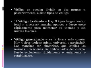  Vitiligo se pueden dividir en dos grupos y,
  posteriormente, a siete tipos de vitiligo:

 1) Vitiligo localizado – Hay 3 tipos (seguimentar,
  focal y mucosas) mancha aparece y luego crece
  rápidamente para mantener su tamaño y sin
  nuevas lesiones.

 Vitiligo generalizado – es la forma más común.
  Hay 4 tipos (vulgar, mixta, universal y acrofacial).
  Las manchas son simétricos, que implica las
  mismas ubicaciones en ambos lados del cuerpo.
  Puede evolucionar rápidamente o lentamente, o
  estabilizarse.
 