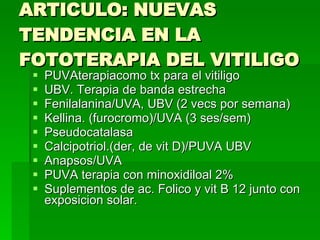 ARTICULO: NUEVAS TENDENCIA EN LA FOTOTERAPIA DEL VITILIGO PUVAterapiacomo tx para el vitiligo UBV. Terapia de banda estrecha Fenilalanina/UVA, UBV (2 vecs por semana) Kellina. (furocromo)/UVA (3 ses/sem) Pseudocatalasa Calcipotriol.(der, de vit D)/PUVA UBV Anapsos/UVA PUVA terapia con minoxidiloal 2% Suplementos de ac. Folico y vit B 12 junto con exposicion solar. 