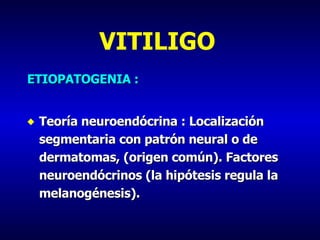 VITILIGO ETIOPATOGENIA : Teoría neuroendócrina : Localización segmentaria con patrón neural o de dermatomas, (origen común). Factores neuroendócrinos (la hipótesis regula la melanogénesis). 
