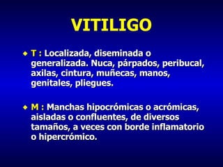 VITILIGO T :  Localizada, diseminada o generalizada. Nuca, párpados, peribucal, axilas, cintura, muñecas, manos, genitales, pliegues. M :  Manchas hipocrómicas o acrómicas, aisladas o confluentes, de diversos tamaños, a veces con borde inflamatorio o hipercrómico. 