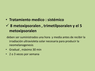 • Tratamiento medico : sistémico
 8 metoxipsoralen , trimetilpsoralen y el 5
metoxipsoralen
deben ser suministrados una hora y media antes de recibir la
irradiación ultravioleta solar necesaria para producir la
neomelanogenesis
• Gradual , máximo 30 min
• 2 o 3 veces por semana
 