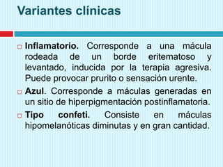 Variantes clínicas
 Inflamatorio. Corresponde a una mácula
rodeada de un borde eritematoso y
levantado, inducida por la terapia agresiva.
Puede provocar prurito o sensación urente.
 Azul. Corresponde a máculas generadas en
un sitio de hiperpigmentación postinflamatoria.
 Tipo confeti. Consiste en máculas
hipomelanóticas diminutas y en gran cantidad.
 