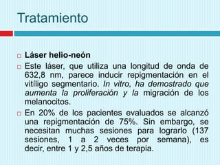 Tratamiento
 Láser helio-neón
 Este láser, que utiliza una longitud de onda de
632,8 nm, parece inducir repigmentación en el
vitíligo segmentario. In vitro, ha demostrado que
aumenta la proliferación y la migración de los
melanocitos.
 En 20% de los pacientes evaluados se alcanzó
una repigmentación de 75%. Sin embargo, se
necesitan muchas sesiones para lograrlo (137
sesiones, 1 a 2 veces por semana), es
decir, entre 1 y 2,5 años de terapia.
 