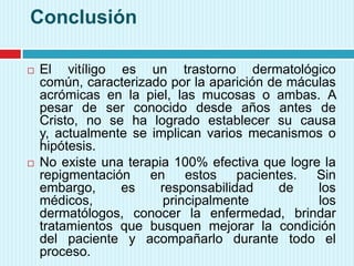 Conclusión
 El vitíligo es un trastorno dermatológico
común, caracterizado por la aparición de máculas
acrómicas en la piel, las mucosas o ambas. A
pesar de ser conocido desde años antes de
Cristo, no se ha logrado establecer su causa
y, actualmente se implican varios mecanismos o
hipótesis.
 No existe una terapia 100% efectiva que logre la
repigmentación en estos pacientes. Sin
embargo, es responsabilidad de los
médicos, principalmente los
dermatólogos, conocer la enfermedad, brindar
tratamientos que busquen mejorar la condición
del paciente y acompañarlo durante todo el
proceso.
 