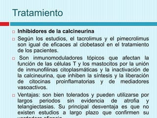 Tratamiento







Inhibidores de la calcineurina
Según los estudios, el tacrolimus y el pimecrolimus
son igual de eficaces al clobetasol en el tratamiento
de los pacientes.
Son inmunomoduladores tópicos que afectan la
función de las células T y los mastocitos por la unión
de inmunofilinas citoplasmáticas y la inactivación de
la calcineurina, que inhiben la síntesis y la liberación
de citocinas proinflamatorias y de mediadores
vasoactivos.
Ventajas: son bien tolerados y pueden utilizarse por
largos periodos sin evidencia de atrofia y
telangiectasias. Su principal desventaja es que no
existen estudios a largo plazo que confirmen su

 