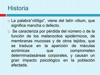 Historia




La palabra“vitíligo”, viene del latín vitium, que
significa mancha o defecto.
Se caracteriza por pérdida del número o de la
función de los melanocitos epidérmicos, de
membranas mucosas y de otros tejidos, que
se traduce en la aparición de máculas
acrómicas
que
comprometen
determinadasáreas corporales, y causan un
gran impacto psicológico en la población
afectada.

 