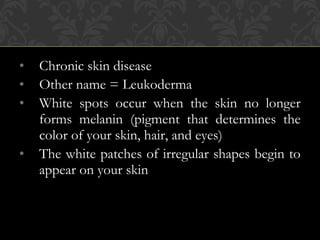 • Chronic skin disease
• Other name = Leukoderma
• White spots occur when the skin no longer
forms melanin (pigment that determines the
color of your skin, hair, and eyes)
• The white patches of irregular shapes begin to
appear on your skin
 