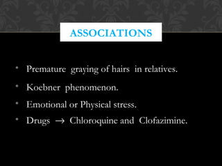 ASSOCIATIONS
• Premature graying of hairs in relatives.
• Koebner phenomenon.
• Emotional or Physical stress.
• Drugs → Chloroquine and Clofazimine.
 