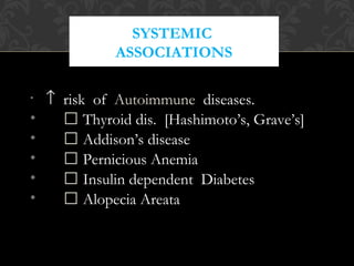 SYSTEMIC
ASSOCIATIONS
• ↑ risk of Autoimmune diseases.
•  Thyroid dis. [Hashimoto’s, Grave’s]
•  Addison’s disease
•  Pernicious Anemia
•  Insulin dependent Diabetes
•  Alopecia Areata
 