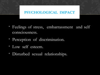 PSYCHOLOGICAL IMPACT
• Feelings of stress, embarrassment and self
consciousness.
• Perception of discrimination.
• Low self esteem.
• Disturbed sexual relationships.
 