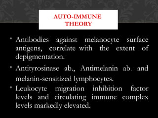 AUTO-IMMUNE
THEORY
• Antibodies against melanocyte surface
antigens, correlate with the extent of
depigmentation.
• Antityrosinase ab., Antimelanin ab. and
melanin-sensitized lymphocytes.
• Leukocyte migration inhibition factor
levels and circulating immune complex
levels markedly elevated.
 