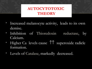 AUTOCYTOTOXIC
THEORY
• Increased melanocyte activity, leads to its own
demise.
• Inhibition of Thioredoxin reductase, by
Calcium.
• Higher Ca levels cause ↑↑ superoxide radicle
formation.
• Levels of Catalase, markedly decreased.
 