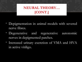 NEURAL THEORY…
[CONT.]
• Depigmentation in animal models with severed
nerve fibres.
• Degenerative and regenerative autonomic
nerves in depigmented patches.
• Increased urinary excretion of VMA and HVA
in active vitiligo.
 