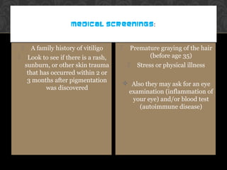 MEDICAL SCREENINGS:
 A family history of vitiligo
 Look to see if there is a rash,
sunburn, or other skin trauma
that has occurred within 2 or
3 months after pigmentation
was discovered
 Premature graying of the hair
(before age 35)
 Stress or physical illness
 Also they may ask for an eye
examination (inflammation of
your eye) and/or blood test
(autoimmune disease)
 