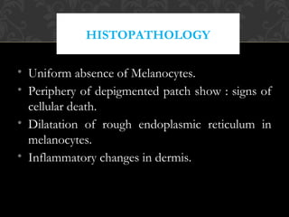 HISTOPATHOLOGY
• Uniform absence of Melanocytes.
• Periphery of depigmented patch show : signs of
cellular death.
• Dilatation of rough endoplasmic reticulum in
melanocytes.
• Inflammatory changes in dermis.
 