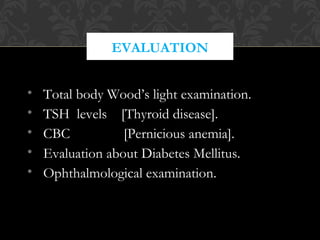 EVALUATION
• Total body Wood’s light examination.
• TSH levels [Thyroid disease].
• CBC [Pernicious anemia].
• Evaluation about Diabetes Mellitus.
• Ophthalmological examination.
 