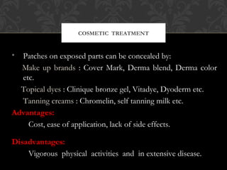 COSMETIC TREATMENT
• Patches on exposed parts can be concealed by:
Make up brands : Cover Mark, Derma blend, Derma color
etc.
Topical dyes : Clinique bronze gel, Vitadye, Dyoderm etc.
Tanning creams : Chromelin, self tanning milk etc.
Advantages:
Cost, ease of application, lack of side effects.
Disadvantages:
Vigorous physical activities and in extensive disease.
 