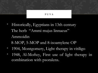 P U V A
• Historically, Egyptians in 13th century
The herb “Ammi majus linnaeus”
Ammoidin
8-MOP, 5-MOP and 8-isoamylene OP
• 1904, Montgomery, Light therapy in vitiligo
• 1948, Al-Moftey, First use of light therapy in
combination with psoralens.
 