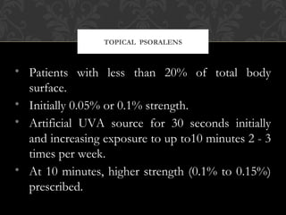 TOPICAL PSORALENS
• Patients with less than 20% of total body
surface.
• Initially 0.05% or 0.1% strength.
• Artificial UVA source for 30 seconds initially
and increasing exposure to up to10 minutes 2 - 3
times per week.
• At 10 minutes, higher strength (0.1% to 0.15%)
prescribed.
 