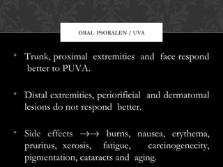 ORAL PSORALEN / UVA
• Trunk, proximal extremities and face respond
better to PUVA.
• Distal extremities, periorificial and dermatomal
lesions do not respond better.
• Side effects →→ burns, nausea, erythema,
pruritus, xerosis, fatigue, carcinogenecity,
pigmentation, cataracts and aging.
 