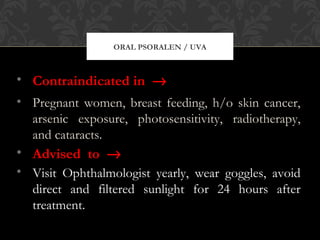 ORAL PSORALEN / UVA
• Contraindicated in →
• Pregnant women, breast feeding, h/o skin cancer,
arsenic exposure, photosensitivity, radiotherapy,
and cataracts.
• Advised to →
• Visit Ophthalmologist yearly, wear goggles, avoid
direct and filtered sunlight for 24 hours after
treatment.
 