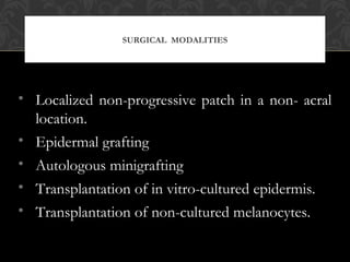 SURGICAL MODALITIES
• Localized non-progressive patch in a non- acral
location.
• Epidermal grafting
• Autologous minigrafting
• Transplantation of in vitro-cultured epidermis.
• Transplantation of non-cultured melanocytes.
 