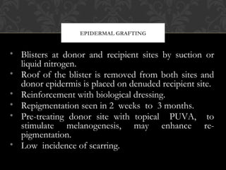 EPIDERMAL GRAFTING
• Blisters at donor and recipient sites by suction or
liquid nitrogen.
• Roof of the blister is removed from both sites and
donor epidermis is placed on denuded recipient site.
• Reinforcement with biological dressing.
• Repigmentation seen in 2 weeks to 3 months.
• Pre-treating donor site with topical PUVA, to
stimulate melanogenesis, may enhance re-
pigmentation.
• Low incidence of scarring.
 