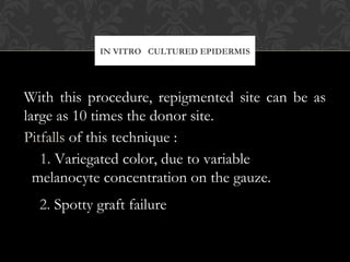 IN VITRO CULTURED EPIDERMIS
With this procedure, repigmented site can be as
large as 10 times the donor site.
Pitfalls of this technique :
1. Variegated color, due to variable
melanocyte concentration on the gauze.
2. Spotty graft failure
 